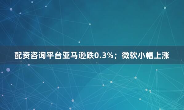配资咨询平台亚马逊跌0.3%；微软小幅上涨
